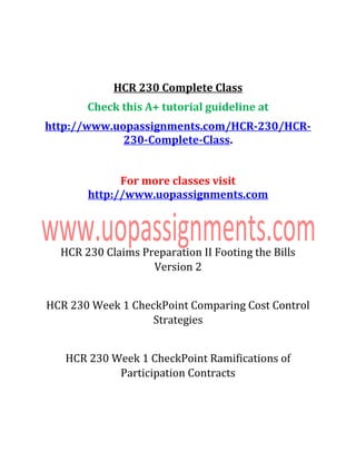 HCR 230 Complete Class
Check this A+ tutorial guideline at
http://www.uopassignments.com/HCR-230/HCR-
230-Complete-Class.
For more classes visit
http://www.uopassignments.com
HCR 230 Claims Preparation II Footing the Bills
Version 2
HCR 230 Week 1 CheckPoint Comparing Cost Control
Strategies
HCR 230 Week 1 CheckPoint Ramifications of
Participation Contracts
 
