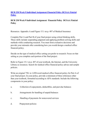 HCR 230 Week 9 Individual Assignment Financial Policy DCSAA Finicial
Policy
HCR 230 Week 9 Individual Assignment Financial Policy DCSAA Finicial
Policy
Resources: Appendix A and Figure 15.1 on p. 487 of Medical Insurance
Complete Part A and Part B of your final project using critical thinking skills.
These skills include suspending judgment and applying problem-solving skills and
methods while conducting research. You must form evaluative decisions and
provide your rationale after considering how you would design a medical office
financial policy.
Decide on the type of medical office setting you prefer to research. Focus on that
setting as you complete each portion of the final project.
Refer to Figure 15.1 on p. 487 of your textbook, the Internet, and the University
Library as resources. Search for medical office financial policy advice and sample
policies.
Write an original 750- to 1,050-word medical office financial policy for Part A of
your final project. In your policy, provide a minimum of three references other
than your textbook, formatted according to APA standards. Include the following
components in your policy:
a. Collection of copayments, deductibles, and past-due balances
b. Arrangements for handling of unpaid balances
c. Handling of payments for noncovered services
d. Prepayment policies
 