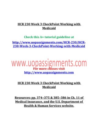 HCR 230 Week 3 CheckPoint Working with
Medicaid
Check this A+ tutorial guideline at
http://www.uopassignments.com/HCR-230/HCR-
230-Week-3-CheckPoint-Working-with-Medicaid
For more classes visit
http://www.uopassignments.com
HCR 230 Week 3 CheckPoint Working with
Medicaid
Resources: pp. 374–375 & 385–386 in Ch. 11 of
Medical Insurance, and the U.S. Department of
Health & Human Services website.
 