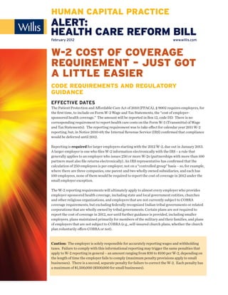 HUMAN CAPITAL PRACTICE
ALERT:
HEALTH CARE REFORM BILL
February 2012                                                                www.willis.com



W-2 COST OF COVERAGE
REQUIREMENT – JUST GOT
A LITTLE EASIER
CODE REQUIREMENTS AND REGULATORY
GUIDANCE
EFFECTIVE DATES
The Patient Protection and Aﬀordable Care Act of 2010 (PPACA), § 9002 requires employers, for
the ﬁrst time, to include on Form W-2 Wage and Tax Statements, the “cost of employer-
sponsored health coverage.” The amount will be reported in Box 12, code DD. There is no
corresponding requirement to report health care costs on the Form W-3 (Transmittal of Wage
and Tax Statements). The reporting requirement was to take eﬀect for calendar year 2011 W-2
reporting, but, in Notice 2010-69, the Internal Revenue Service (IRS) conﬁrmed that compliance
would be deferred until 2012.

Reporting is required for larger employers starting with the 2012 W-2, due out in January 2013.
A larger employer is one who ﬁles W-2 information electronically with the IRS – a rule that
generally applies to an employer who issues 250 or more W-2s (partnerships with more than 100
partners must also ﬁle returns electronically). An IRS representative has conﬁrmed that the
calculation of 250 employees is per employer, not on a “controlled group” basis – so, for example,
where there are three companies, one parent and two wholly owned subsidiaries, and each has
100 employees, none of them would be required to report the cost of coverage in 2012 under the
small employer exception.

The W-2 reporting requirements will ultimately apply to almost every employer who provides
employer-sponsored health coverage, including state and local government entities, churches
and other religious organizations, and employers that are not currently subject to COBRA
coverage requirements, but excluding federally recognized Indian tribal governments or related
corporations that are wholly owned by tribal governments. Certain plans are not required to
report the cost of coverage in 2012, nor until further guidance is provided, including smaller
employers, plans maintained primarily for members of the military and their families, and plans
of employers that are not subject to COBRA (e.g., self-insured church plans, whether the church
plan voluntarily oﬀers COBRA or not).


Caution: The employer is solely responsible for accurately reporting wages and withholding
taxes. Failure to comply with this informational reporting may trigger the same penalties that
apply to W-2 reporting in general – an amount ranging from $30 to $100 per W-2, depending on
the length of time the employer fails to comply (maximum penalty provisions apply to small
businesses). There is a second, separate penalty for failure to correct the W-2. Each penalty has
a maximum of $1,500,000 ($500,000 for small businesses).
 