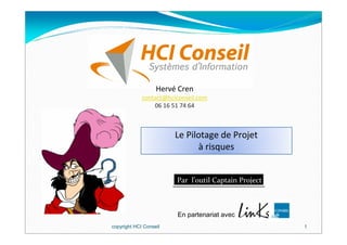 Hervé Cren
             contact@hciconseil.com
                 06 16 51 74 64



                        Le Pilotage de Projet
                              à risques


                        Par l’outil Captain Project



                         En partenariat avec
copyright HCI Conseil                                 1
 