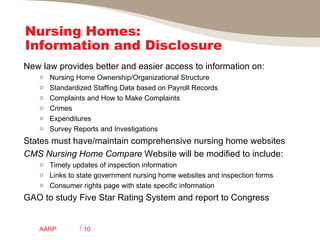 Nursing Homes: Information and Disclosure  New law provides better and easier access to information on: Nursing Home Ownership/Organizational Structure Standardized Staffing Data based on Payroll Records Complaints and How to Make Complaints Crimes Expenditures  Survey Reports and Investigations States must have/maintain comprehensive nursing home websites  CMS   Nursing Home Compare  Website will be modified to include: Timely updates of inspection information Links to state government nursing home websites and inspection forms Consumer rights page with state specific information GAO to study Five Star Rating System and report to Congress AARP 