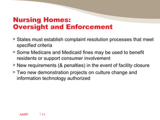 Nursing Homes:  Oversight and Enforcement States must establish complaint resolution processes that meet specified criteria Some Medicare and Medicaid fines may be used to benefit residents or support consumer involvement New requirements (& penalties) in the event of facility closure Two new demonstration projects on culture change and information technology authorized AARP 
