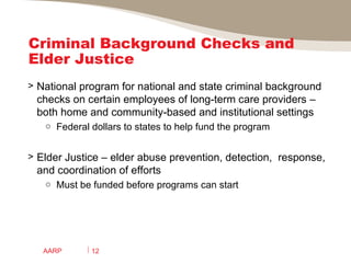 Criminal Background Checks and Elder Justice National program for national and state criminal background checks on certain employees of long-term care providers – both home and community-based and institutional settings  Federal dollars to states to help fund the program Elder Justice – elder abuse prevention, detection,  response, and coordination of efforts Must be funded before programs can start AARP 
