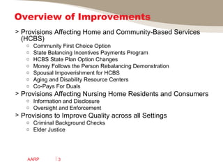 Overview of Improvements  Provisions Affecting Home and Community-Based Services (HCBS)  Community First Choice Option State Balancing Incentives Payments Program HCBS State Plan Option Changes Money Follows the Person Rebalancing Demonstration Spousal Impoverishment for HCBS Aging and Disability Resource Centers Co-Pays For Duals Provisions Affecting Nursing Home Residents and Consumers Information and Disclosure Oversight and Enforcement Provisions to Improve Quality across all Settings Criminal Background Checks Elder Justice  AARP 