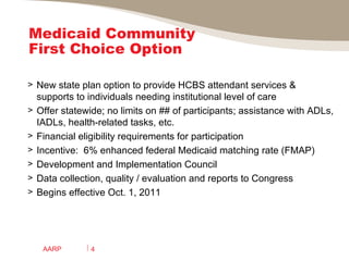 Medicaid Community First Choice Option New state plan option to provide HCBS attendant services &  supports to individuals needing institutional level of care Offer statewide; no limits on ## of participants; assistance with ADLs, IADLs, health-related tasks, etc. Financial eligibility requirements for participation Incentive:  6% enhanced federal Medicaid matching rate (FMAP) Development and Implementation Council Data collection, quality / evaluation and reports to Congress Begins effective Oct. 1, 2011 AARP 