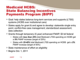 Medicaid HCBS:  State Balancing Incentives Payments Program (BIPP)  Goal: help states balance long-term services and supports (LTSS) systems (HCBS over institutional care) States apply for grant & and agree to develop: statewide single entry point; conflict-free case management; standardized assessment; data collection Grants through temporary (5 year) enhanced FMAP; $3 bil federal States with  less than 25%  total Medicaid LTSS spending on HCBS get a  5%  FMAP increase (target of 25%) States with  25-49%  total Medicaid LTSS spending on HCBS  get a  2%  FMAP increase (target of 50%) State maintenance of effort on eligibility  Begins Oct. 1, 2011 AARP 