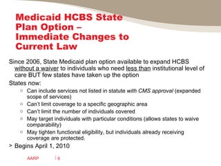 Medicaid HCBS State Plan Option – Immediate Changes to Current Law Since 2006, State Medicaid plan option available to expand HCBS  without a waiver  to individuals who need  less than  institutional level of care BUT few states have taken up the option  States now: Can include services not listed in statute  with CMS approval  (expanded scope of services)  Can’t limit coverage to a specific geographic area  Can’t limit the number of individuals covered May target individuals with particular conditions (allows states to waive comparability) May tighten functional eligibility, but individuals already receiving coverage are protected. Begins April 1, 2010 AARP 