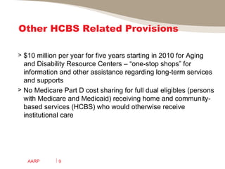 Other HCBS Related Provisions $10 million per year for five years starting in 2010 for Aging and Disability Resource Centers – “one-stop shops” for information and other assistance regarding long-term services and supports  No Medicare Part D cost sharing for full dual eligibles (persons with Medicare and Medicaid) receiving home and community-based services (HCBS) who would otherwise receive institutional care AARP 