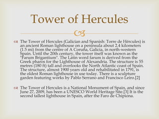 Tower of Hercules
                
 The Tower of Hercules (Galician and Spanish: Torre de Hércules) is
  an ancient Roman lighthouse on a peninsula about 2.4 kilometers
  (1.5 mi) from the centre of A Coruña, Galicia, in north-western
  Spain. Until the 20th century, the tower itself was known as the
  "Farum Brigantium". The Latin word farum is derived from the
  Greek pharos for the Lighthouse of Alexandria. The structure is 55
  metres (180 ft) tall and overlooks the North Atlantic coast of Spain.
  The structure, almost 1900 years old and rehabilitated in 1791, is
  the oldest Roman lighthouse in use today. There is a sculpture
  garden featuring works by Pablo Serrano and Francisco Leiro.[2]

 The Tower of Hercules is a National Monument of Spain, and since
  June 27, 2009, has been a UNESCO World Heritage Site.[3] It is the
  second tallest lighthouse in Spain, after the Faro de Chipiona.
 