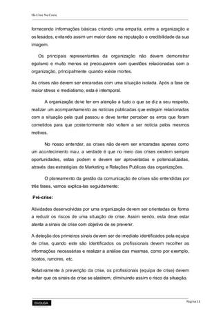 Há Crise Na Costa
Página 11
fornecendo informações básicas criando uma empatia, entre a organização e
os lesados, evitando assim um maior dano na reputação e credibilidade da sua
imagem.
Os principais representantes da organização não devem demonstrar
egoísmo e muito menos se preocuparem com questões relacionadas com a
organização, principalmente quando existe mortes.
As crises não devem ser encaradas com uma situação isolada. Após a fase de
maior stress e mediatismo, esta é intemporal.
A organização deve ter em atenção a tudo o que se diz a seu respeito,
realizar um acompanhamento as noticias publicadas que estejam relacionadas
com a situação pela qual passou e deve tenter perceber os erros que foram
cometidos para que posteriormente não voltem a ser notícia pelos mesmos
motivos.
No nosso entender, as crises não devem ser encaradas apenas como
um acontecimento mau, a verdade é que no meio das crises existem sempre
oportunidades, estas podem e devem ser aproveitadas e potencializadas,
através das estratégias de Marketing e Relações Publicas das organizações.
O planeamento da gestão da comunicação de crises são entendidas por
três fases, vamos explica-las seguidamente:
Pré-crise:
Atividades desenvolvidas por uma organização devem ser orientadas de forma
a reduzir os riscos de uma situação de crise. Assim sendo, esta deve estar
atenta a sinais de crise com objetivo de se prevenir.
A deteção dos primeiros sinais devem ser de imediato identificados pela equipa
de crise, quando este são identificados os profissionais devem recolher as
informações necessárias e realizar a análise das mesmas, como por exemplo,
boatos, rumores, etc.
Relativamente à prevenção da crise, os profissionais (equipa de crise) devem
evitar que os sinais de crise se alastrem, diminuindo assim o risco da situação.
 