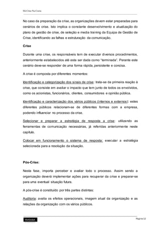 Há Crise Na Costa
Página 12
No caso da preparação da crise, as organizações devem estar preparadas para
cenários de crise. Isto implica o constante desenvolvimento e atualização do
plano de gestão de crise, de seleção e media training da Equipa de Gestão de
Crise, identificando as falhas e estruturação da comunicação.
Crise
Durante uma crise, os responsáveis tem de executar diversos procedimentos,
anteriormente estabelecidos até esta ser dada como “terminada”. Perante este
cenário deve-se responder de uma forma rápida, persistente e concisa.
A crise é composta por diferentes momentos:
Identificação e categorização dos sinais de crise: trata-se da primeira reação à
crise, que consiste em avaliar o impacto que tem junto de todos os envolvidos,
como os acionistas, funcionários, clientes, consumidores e opinião pública.
Identificação e caracterização dos vários públicos (internos e externos): estes
diferentes públicos relacionam-se de diferentes formas com a empresa,
podendo influenciar no processo da crise.
Selecionar e preparar a estratégia de resposta a crise: utilizando as
ferramentas de comunicação necessárias, já referidas anteriormente neste
capítulo.
Colocar em funcionamento o sistema de resposta: executar a estratégia
selecionada para a resolução da situação.
Pós-Crise:
Nesta fase, importa perceber e avaliar todo o processo. Assim sendo a
organização deverá implementar ações para recuperar da crise e preparar-se
para uma eventual situação futura.
A pós-crise é constituído por três partes distintas:
Auditoria: avalia os efeitos operacionais, imagem atual da organização e as
relações da organização com os vários públicos.
 