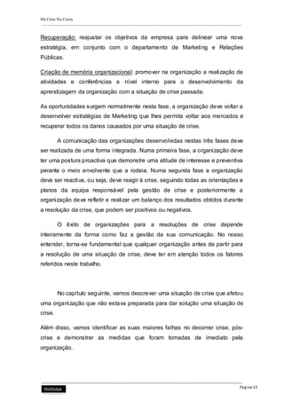 Há Crise Na Costa
Página 13
Recuperação: reajustar os objetivos da empresa para delinear uma nova
estratégia, em conjunto com o departamento de Marketing e Relações
Públicas.
Criação de memória organizacional: promover na organização a realização de
atividades e conferências a nível interno para o desenvolvimento da
aprendizagem da organização com a situação de crise passada.
As oportunidades surgem normalmente nesta fase, a organização deve voltar a
desenvolver estratégias de Marketing que lhes permita voltar aos mercados e
recuperar todos os danos causados por uma situação de crise.
A comunicação das organizações desenvolvidas nestas três fases deve
ser realizada de uma forma integrada. Numa primeira fase, a organização deve
ter uma postura proactiva que demonstre uma atitude de interesse e preventiva
perante o meio envolvente que a rodeia. Numa segunda fase a organização
deve ser reactiva, ou seja, deve reagir à crise, seguindo todas as orientações e
planos da equipa responsável pela gestão de crise e posteriormente a
organização deve refletir e realizar um balanço dos resultados obtidos durante
a resolução da crise, que podem ser positivos ou negativos.
O êxito de organizações para a resoluções de crise depende
inteiramente da forma como faz a gestão da sua comunicação. No nosso
entender, torna-se fundamental que qualquer organização antes de partir para
a resolução de uma situação de crise, deve ter em atenção todos os fatores
referidos neste trabalho.
No capítulo seguinte, vamos descrever uma situação de crise que afetou
uma organização que não estava preparada para dar solução uma situação de
crise.
Além disso, vamos identificar as suas maiores falhas no decorrer crise, pós-
crise e demonstrar as medidas que foram tomadas de imediato pela
organização.
 