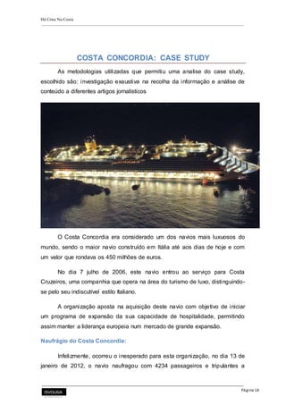 Há Crise Na Costa
Página 14
COSTA CONCORDIA: CASE STUDY
As metodologias utilizadas que permitiu uma analise do case study,
escolhido são: investigação exaustiva na recolha da informação e análise de
conteúdo a diferentes artigos jornalísticos
O Costa Concordia era considerado um dos navios mais luxuosos do
mundo, sendo o maior navio construído em Itália até aos dias de hoje e com
um valor que rondava os 450 milhões de euros.
No dia 7 julho de 2006, este navio entrou ao serviço para Costa
Cruzeiros, uma companhia que opera na área do turismo de luxo, distinguindo-
se pelo seu indiscutível estilo Italiano.
A organização aposta na aquisição deste navio com objetivo de iniciar
um programa de expansão da sua capacidade de hospitalidade, permitindo
assim manter a liderança europeia num mercado de grande expansão.
Naufrágio do Costa Concordia:
Infelizmente, ocorreu o inesperado para esta organização, no dia 13 de
janeiro de 2012, o navio naufragou com 4234 passageiros e tripulantes a
 