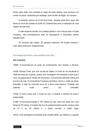 Há Crise Na Costa
Página 15
bordo, após bater num rochedo ao largo da costa Italiana, que provocou um
rombo no casco, acabando por naufragar perto da ilha de Gigilo, na Toscana.
O acidente ocorreu às 21:45 hora local, naquela sexta-feira, após três
horas do navio ter partido do porto de Civitavecchia para a realização de uma
viagem de sete dias.
E este acidente resulta num colapso global e num choque para a Costa
Cruzeiros, mas principalmente para os passageiros e tripulantes abordo
daquele navio.
Os números são exatos, 32 pessoas morreram, 64 ficaram feridas e
duas delas continuam desaparecidas.
Cronologia dos factos, nos primeiros três dias:
Dia 13 janeiro:
19h00: O Concordia sai do porto de Civitavecchia com destino a Savona.
21h08: Patrizia Tivoli, que vive na ilha de Giglio e é irmã de um tripulante (o
chefe de mesa do cruzeiro), coloca uma mensagem no Facebook a dizer que o
navio vai passar perto "dentro de momentos". O Concordia está três milhas (5,5
km) fora de rota. O comandante Francesco Schettino chama o chefe de mesa,
Antonello, à sala de comando para ver a terra onde nasceu. "Cuidado que
estamos muito perto", diz Antonello.
21h30: O navio choca com o fundo do mar, o impacte é sentido em toda a
embarcação.
21h58: O Concordia encalha a 150 metros da ilha. Num dos lados tem uma
fenda de 70 metros. O sistema técnico de estanquicidade suporta rombos entre
os 15 e os 20 metros e o barco começa a meter água.
22h10: Uma passageira assustada pelo embate alerta, por telefone, a guarda
 