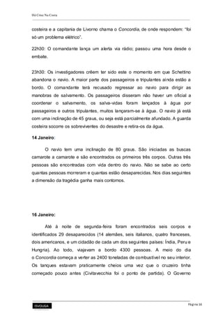 Há Crise Na Costa
Página 16
costeira e a capitania de Livorno chama o Concordia, de onde respondem: “foi
só um problema elétrico”.
22h30: O comandante lança um alerta via rádio; passou uma hora desde o
embate.
23h30: Os investigadores crêem ter sido este o momento em que Schettino
abandona o navio. A maior parte dos passageiros e tripulantes ainda estão a
bordo. O comandante terá recusado regressar ao navio para dirigir as
manobras de salvamento. Os passageiros disseram não haver um oficial a
coordenar o salvamento, os salva-vidas foram lançados à água por
passageiros e outros tripulantes, muitos lançaram-se à água. O navio já está
com uma inclinação de 45 graus, ou seja está parcialmente afundado. A guarda
costeira socorre os sobreviventes do desastre e retira-os da água.
14 Janeiro:
O navio tem uma inclinação de 80 graus. São iniciadas as buscas
camarote a camarote e são encontrados os primeiros três corpos. Outras três
pessoas são encontradas com vida dentro do navio. Não se sabe ao certo
quantas pessoas morreram e quantas estão desaparecidas. Nos dias seguintes
a dimensão da tragédia ganha mais contornos.
16 Janeiro:
Até à noite de segunda-feira foram encontrados seis corpos e
identificados 29 desaparecidos (14 alemães, seis italianos, quatro franceses,
dois americanos, e um cidadão de cada um dos seguintes países: Índia, Peru e
Hungria). Ao todo, viajavam a bordo 4300 pessoas. A meio do dia
o Concordia começa a verter as 2400 toneladas de combustível no seu interior.
Os tanques estavam praticamente cheios uma vez que o cruzeiro tinha
começado pouco antes (Civitavecchia foi o ponto de partida). O Governo
 