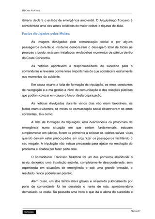 Há Crise Na Costa
Página 17
italiano declara o estado de emergência ambiental. O Arquipélago Toscano é
considerado uma das zonas costeiras de maior beleza e riqueza de Itália.
Factos divulgados pelos Mídias:
As imagens divulgadas pela comunicação social e por alguns
passageiros durante o incidente demonstram o desespero total de todas as
pessoas a bordo, estavam instalados verdadeiros momentos de pânico dentro
do Costa Concordia.
As notícias apontavam a responsabilidade do sucedido para o
comandante e revelam pormenores importantes do que acontecera exatamente
nos momentos do acidente.
Em causa estava a falta de formação da tripulação, os erros constantes
de navegação e a má gestão a nível de comunicação e das relações públicas
que podiam colocar em causa o futuro desta organização.
As notícias divulgadas durante vários dias não eram favoráveis, os
factos eram evidentes, os meios de comunicação social descreveram os erros
constantes, tais como:
A falta de formação da tripulação, esta desconhecia os protocolos de
emergência numa situação em que seriam fundamentais, estavam
simplesmente em pânico, foram os primeiros a colocar os coletes salvas vidas
quando deviam estar preocupados em organizar os passageiros facilitando o
seu resgate. A tripulação não estava preparada para ajudar na resolução do
problema e acabou por fazer parte dele.
O comandante Francisco Selettino foi um dos primeiros abandonar o
navio, deixando uma tripulação sozinha, completamente descoordenada, sem
experiencia em situações de emergência e sob uma grande pressão, o
resultado nunca poderia ser positivo.
Além disso, um dos factos mais graves e assumido publicamente por
parte do comandante foi ter desviado o navio de rota, aproximando-o
demasiado da costa. Só passado uma hora é que dá o alerta do sucedido e
 