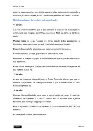 Há Crise Na Costa
Página 18
organiza os passageiros, sem dúvida que um melhor esforço da comunicação e
coordenação entre a tripulação e o comandante poderiam ter salvado 32 vidas.
Medidas realizadas de imediato pela organização:
14 Janeiro:
A Costa Cruzeiros confirma que já está em ação a operação de evacuação de
emergência para resgatar os 3200 passageiros e 1000 tripulantes a bordo do
navio.
Mobiliza todos os seus recursos de forma assistir todos passageiros e
tripulantes, assim como para prevenir possíveis impactos ambientais.
Disponibiliza uma linha telefónica para esclarecimentos/ informações.
Contacta todos os clientes que deveriam embarcar no navio.
Demonstra a sua preocupação e solidariedade pelos principais lesados com o
que aconteceu.
Estas são as mensagens chaves transmitidos em quatro notas de imprensa no
seu website (Anexo 1).
15 Janeiro:
A nota de imprensa disponibilizada a Costa Concordia afirma que está a
decorrer um processo de investigação sobre o que aconteceu com o Costa
Concordia (Anexo 2).
16 Janeiro:
Contrata Burson-Marsteller para gerir a comunicação de crise. A nível de
assessoria de imprensa a Costa Cruzeiros está a trabalhar com agência
Rooster e com Passage shipping Association.
Realiza a primeira conferência de imprensa, o porta-voz escolhido foi o CEO da
empresa.
As mensagens chaves transmitidas são:
 