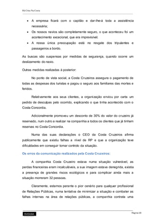 Há Crise Na Costa
Página 19
 A empresa ficará com o capitão e dar-lhe-á toda a assistência
necessária;
 Os nossos navios são completamente seguro, o que aconteceu foi um
acontecimento excecional, que era imprevisível.
 A nossa única preocupação está no resgate dos tripulantes e
passageiros a bordo.
As buscas são suspensas por medidas de segurança, quando ocorre um
deslizamento do navio.
Outras medidas realizadas à posterior:
No ponto de vista social, a Costa Cruzeiros assegura o pagamento de
todas as despesas dos turistas e pagou o seguro aos familiares das mortes e
feridos.
Relativamente aos seus clientes, a organização enviou por carta um
pedido de desculpas pelo ocorrido, explicando o que tinha acontecido com o
Costa Concordia.
Adicionalmente promoveu um desconto de 30% do valor do cruzeiro já
reservado, num outro a realizar na companhia a todos os clientes que já tinham
reservas no Costa Concordia.
Numa das suas declarações o CEO da Costa Cruzeiros afirma
publicamente que existiu falhas a nível de RP e que a organização teve
dificuldades em conseguir tomar controlo da situação.
Os erros da comunicação realizados pela Costa Cruzeiros:
A companhia Costa Cruzeiro estava numa situação vulnerável, as
perdas financeiras eram incalculáveis, a sua imagem estava denegrida, existia
a presença de grandes riscos ecológicos e para complicar ainda mais a
situação morreram 32 pessoas.
Claramente, estamos perante o pior cenário para qualquer profissional
de Relações Públicas, numa tentativa de minimizar a situação e combater as
falhas internas na área de relações públicas, a companhia contrata uma
 