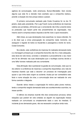 Há Crise Na Costa
Página 20
agência de comunicação, norte americana, Burson-Marsteller. Sem dúvida
alguma que esta foi a decisão mais acertada que a companhia realizou,
perante a situação de crise porque estava a passar.
O primeiro comunicado realizado pela Costa Cruzeiros foi no dia 16
janeiro, dado pelo presidente, Pier Luigi Foschi numa conferência de imprensa
coletiva aos jornalistas, afirmando que o comandante não tinha cumprido todos
os protocolos que faziam parte dos procedimentos da organização, mas
mesmo assim a empresa estava disposta a dar-lhe todo o apoio necessário.
Além disso, as suas declarações mais assertivas no nosso entender, foi
a de dizer que a única preocupação da companhia neste momento, era
assegurar o regaste de todos os tripulantes e passageiros a bordo do navio,
Costa Concordia.
No entanto, esta conferência de imprensa foi realizada demasiado tarde
e a mensagem principal que a companhia transmitiu não foi a mais adequada,
esta devia ter sido breve, concreta e verdadeira e provavelmente o seu maior
erro foi ter afirmado nas suas declarações que o naufrágio ocorreu devido a
uma falha humana realizada pelo seu comandante.
Esta afirmação não é perdoável na gestão de comunicação, visto que no
dia anterior à conferência de imprensa a companhia disponibiliza uma nota de
imprensa dizendo que está a decorrer um processo de investigação para
apurar o que tinha dado origem ao acidente. Acaba por ser contraditório este
facto e numa situação de crise, a comunicação deve ser realizada de uma
forma coerente e integrada.
Durante vários meses a organização foi notícia pelos piores motivos,
tendo a companhia reagido demasiado tarde aos acontecimentos ocorridos, na
nossa opinião.
O silêncio da empresa durante três dias consecutivos provocou várias
situações que podiam ter sido evitadas se alguém da organização tivesse
realizado um comunicado ou simplesmente dado a cara de imediato. O
incidente já era demasiado grave, não era necessário complicar ainda mais.
 