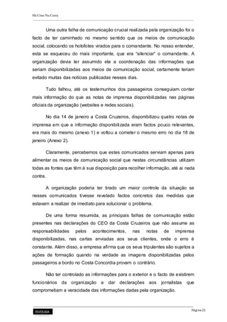 Há Crise Na Costa
Página 21
Uma outra falha de comunicação crucial realizada pela organização foi o
facto de ter caminhado no mesmo sentido que os meios de comunicação
social, colocando os holofotes virados para o comandante. No nosso entender,
esta se esqueceu do mais importante, que era “silenciar” o comandante. A
organização devia ter assumido ela a coordenação das informações que
seriam disponibilizadas aos meios de comunicação social, certamente teriam
evitado muitas das notícias publicadas nesses dias.
Tudo falhou, até os testemunhos dos passageiros conseguiam conter
mais informação do que as notas de imprensa disponibilizadas nas páginas
oficiais da organização (websites e redes sociais).
No dia 14 de janeiro a Costa Cruzeiros, disponibilizou quatro notas de
imprensa em que a informação disponibilizada eram factos pouco relevantes,
era mais do mesmo (anexo 1) e voltou a cometer o mesmo erro no dia 18 de
janeiro (Anexo 2).
Claramente, percebemos que estes comunicados serviam apenas para
alimentar os meios de comunicação social que nestas circunstâncias utilizam
todas as fontes que têm à sua disposição para recolher informação, até ai nada
contra.
A organização poderia ter tirado um maior controle da situação se
nesses comunicados tivesse revelado factos concretos das medidas que
estavam a realizar de imediato para solucionar o problema.
De uma forma resumida, as principais falhas de comunicação estão
presentes nas declarações do CEO da Costa Cruzeiros que não assume as
responsabilidades pelos acontecimentos, nas notas de imprensa
disponibilizadas, nas cartas enviadas aos seus clientes, onde o erro é
constante. Além disso, a empresa afirma que os seus tripulantes são sujeitos a
ações de formação quando na verdade as imagens disponibilizadas pelos
passageiros a bordo no Costa Concordia provam o contrário.
Não ter controlado as informações para o exterior e o facto de existirem
funcionários da organização a dar declarações aos jornalistas que
comprometiam a veracidade das informações dadas pela organização.
 