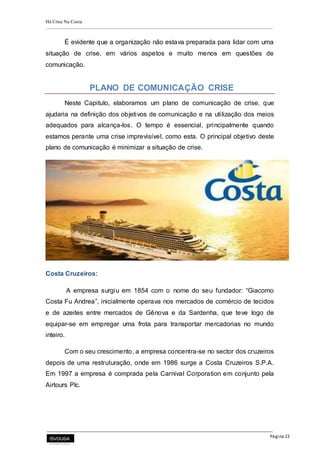 Há Crise Na Costa
Página 22
É evidente que a organização não estava preparada para lidar com uma
situação de crise, em vários aspetos e muito menos em questões de
comunicação.
PLANO DE COMUNICAÇÃO CRISE
Neste Capitulo, elaboramos um plano de comunicação de crise, que
ajudaria na definição dos objetivos de comunicação e na utilização dos meios
adequados para alcança-los. O tempo é essencial, principalmente quando
estamos perante uma crise imprevisível, como esta. O principal objetivo deste
plano de comunicação é minimizar a situação de crise.
Costa Cruzeiros:
A empresa surgiu em 1854 com o nome do seu fundador: “Giacomo
Costa Fu Andrea”, inicialmente operava nos mercados de comércio de tecidos
e de azeites entre mercados de Gênova e da Sardenha, que teve logo de
equipar-se em empregar uma frota para transportar mercadorias no mundo
inteiro.
Com o seu crescimento, a empresa concentra-se no sector dos cruzeiros
depois de uma restruturação, onde em 1986 surge a Costa Cruzeiros S.P.A.
Em 1997 a empresa é comprada pela Carnival Corporation em conjunto pela
Airtours Plc.
 
