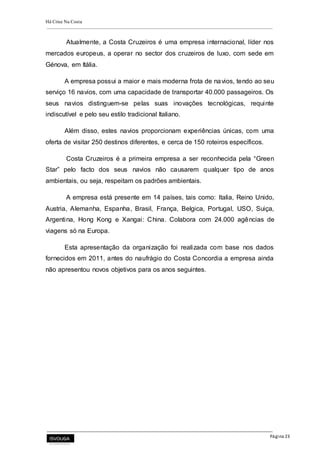 Há Crise Na Costa
Página 23
Atualmente, a Costa Cruzeiros é uma empresa internacional, líder nos
mercados europeus, a operar no sector dos cruzeiros de luxo, com sede em
Génova, em Itália.
A empresa possui a maior e mais moderna frota de navios, tendo ao seu
serviço 16 navios, com uma capacidade de transportar 40.000 passageiros. Os
seus navios distinguem-se pelas suas inovações tecnológicas, requinte
indiscutível e pelo seu estilo tradicional Italiano.
Além disso, estes navios proporcionam experiências únicas, com uma
oferta de visitar 250 destinos diferentes, e cerca de 150 roteiros específicos.
Costa Cruzeiros é a primeira empresa a ser reconhecida pela “Green
Star” pelo facto dos seus navios não causarem qualquer tipo de anos
ambientais, ou seja, respeitam os padrões ambientais.
A empresa está presente em 14 países, tais como: Italia, Reino Unido,
Austria, Alemanha, Espanha, Brasil, França, Belgica, Portugal, USO, Suiça,
Argentina, Hong Kong e Xangai: China. Colabora com 24.000 agências de
viagens só na Europa.
Esta apresentação da organização foi realizada com base nos dados
fornecidos em 2011, antes do naufrágio do Costa Concordia a empresa ainda
não apresentou novos objetivos para os anos seguintes.
 