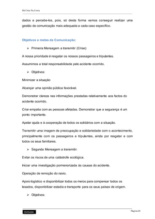 Há Crise Na Costa
Página 25
dados e percebe-los, pois, só desta forma vamos conseguir realizar uma
gestão de comunicação mais adequada a cada caso específico.
Objetivos e metas da Comunicação:
 Primeira Mensagem a transmitir (Crise):
A nossa prioridade é resgatar os nossos passageiros e tripulantes.
Assumimos a total responsabilidade pelo acidente ocorrido.
 Objetivos:
Minimizar a situação
Alcançar uma opinião pública favorável.
Demonstrar clareza nas informações prestadas relativamente aos factos do
acidente ocorrido.
Criar empatia com as pessoas afetadas. Demonstrar que a segurança é um
ponto importante.
Apelar ajuda e à cooperação de todos os solidários com a situação.
Transmitir uma imagem de preocupação e solidariedade com o acontecimento,
principalmente com os passageiros e tripulantes, ainda por resgatar e com
todos os seus familiares.
 Segunda Mensagem a transmitir:
Evitar os riscos de uma catástrofe ecológica.
Iniciar uma investigação pormenorizada às causas do acidente.
Operação de remoção do navio.
Apoio logístico e disponibilizar todos os meios para compensar todos os
lesados, disponibilizar estadia e transporte para os seus países de origem.
 Objetivos:
 