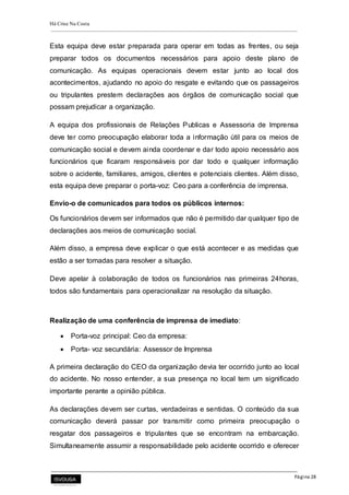 Há Crise Na Costa
Página 28
Esta equipa deve estar preparada para operar em todas as frentes, ou seja
preparar todos os documentos necessários para apoio deste plano de
comunicação. As equipas operacionais devem estar junto ao local dos
acontecimentos, ajudando no apoio do resgate e evitando que os passageiros
ou tripulantes prestem declarações aos órgãos de comunicação social que
possam prejudicar a organização.
A equipa dos profissionais de Relações Publicas e Assessoria de Imprensa
deve ter como preocupação elaborar toda a informação útil para os meios de
comunicação social e devem ainda coordenar e dar todo apoio necessário aos
funcionários que ficaram responsáveis por dar todo e qualquer informação
sobre o acidente, familiares, amigos, clientes e potenciais clientes. Além disso,
esta equipa deve preparar o porta-voz: Ceo para a conferência de imprensa.
Envio-o de comunicados para todos os públicos internos:
Os funcionários devem ser informados que não é permitido dar qualquer tipo de
declarações aos meios de comunicação social.
Além disso, a empresa deve explicar o que está acontecer e as medidas que
estão a ser tomadas para resolver a situação.
Deve apelar à colaboração de todos os funcionários nas primeiras 24horas,
todos são fundamentais para operacionalizar na resolução da situação.
Realização de uma conferência de imprensa de imediato:
 Porta-voz principal: Ceo da empresa:
 Porta- voz secundária: Assessor de Imprensa
A primeira declaração do CEO da organização devia ter ocorrido junto ao local
do acidente. No nosso entender, a sua presença no local tem um significado
importante perante a opinião pública.
As declarações devem ser curtas, verdadeiras e sentidas. O conteúdo da sua
comunicação deverá passar por transmitir como primeira preocupação o
resgatar dos passageiros e tripulantes que se encontram na embarcação.
Simultaneamente assumir a responsabilidade pelo acidente ocorrido e oferecer
 