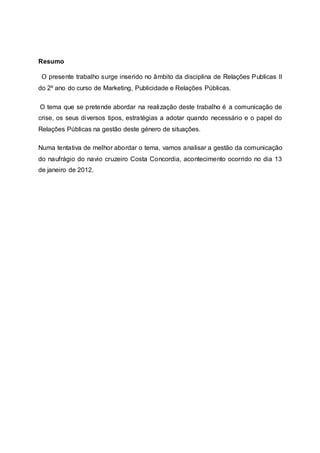 Resumo
O presente trabalho surge inserido no âmbito da disciplina de Relações Publicas II
do 2º ano do curso de Marketing, Publicidade e Relações Públicas.
O tema que se pretende abordar na realização deste trabalho é a comunicação de
crise, os seus diversos tipos, estratégias a adotar quando necessário e o papel do
Relações Públicas na gestão deste género de situações.
Numa tentativa de melhor abordar o tema, vamos analisar a gestão da comunicação
do naufrágio do navio cruzeiro Costa Concordia, acontecimento ocorrido no dia 13
de janeiro de 2012.
 