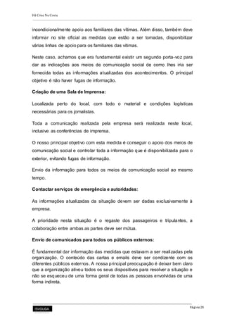 Há Crise Na Costa
Página 29
incondicionalmente apoio aos familiares das vítimas. Além disso, também deve
informar no site oficial as medidas que estão a ser tomadas, disponibilizar
várias linhas de apoio para os familiares das vítimas.
Neste caso, achamos que era fundamental existir um segundo porta-voz para
dar as indicações aos meios de comunicação social de como lhes iria ser
fornecida todas as informações atualizadas dos acontecimentos. O principal
objetivo é não haver fugas de informação.
Criação de uma Sala de Imprensa:
Localizada perto do local, com todo o material e condições logísticas
necessárias para os jornalistas.
Toda a comunicação realizada pela empresa será realizada neste local,
inclusive as conferências de imprensa.
O nosso principal objetivo com esta medida é conseguir o apoio dos meios de
comunicação social e controlar toda a informação que é disponibilizada para o
exterior, evitando fugas de informação.
Envio da informação para todos os meios de comunicação social ao mesmo
tempo.
Contactar serviços de emergência e autoridades:
As informações atualizadas da situação devem ser dadas exclusivamente à
empresa.
A prioridade nesta situação é o regaste dos passageiros e tripulantes, a
colaboração entre ambas as partes deve ser mútua.
Envio de comunicados para todos os públicos externos:
É fundamental dar informação das medidas que estavam a ser realizadas pela
organização. O conteúdo das cartas e emails deve ser condizente com os
diferentes públicos externos. A nossa principal preocupação é deixar bem claro
que a organização ativou todos os seus dispositivos para resolver a situação e
não se esqueceu de uma forma geral de todas as pessoas envolvidas de uma
forma indireta.
 