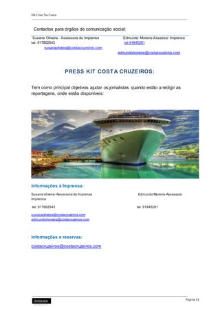 Há Crise Na Costa
Página 31
Contactos para órgãos de comunicação social:
Susana Oliveira- Assessora de Imprensa Edmundo Moreira-Assessor Imprensa
tel: 917802543 tel:91845281
susanaoliveira@costacruzeiros.com
edmundomoreira@costacruzeiros.com
PRESS KIT COSTA CRUZEIROS:
Tem como principal objetivos ajudar os jornalistas quando estão a redigir as
reportagens, onde estão disponíveis:
Informações à Imprensa:
Susana oliveira- Assessora de Imprensa Edmundo Moreira-Assessore
Imprensa
tel: 917802543 tel: 91845281
susanaoliveira@costacruzeiros.com
edmundomoreira@costacruzeiros.com
Informações e reservas:
costacruzeiros@costacruzeiros.com
 