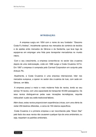 Há Crise Na Costa
Página 32
INTRODUÇÃO:
A empresa surgiu em 1854 com o nome do seu fundador: “Giacomo
Costa Fu Andrea”, inicialmente operava nos mercados de comércio de tecidos
e de azeites entre mercados de Gênova e da Sardenha, que teve logo de
equipar-se em empregar uma frota para transportar mercadorias no mundo
inteiro.
Com o seu crescimento, a empresa concentra-se no sector dos cruzeiros
depois de uma restruturação, onde em 1986 surge a Costa Cruzeiros S.P.A.
Em 1997 a empresa é comprada pela Carnival Corporation em conjunto pela
Airtours Plc.
Atualmente, a Costa Cruzeiros é uma empresa internacional, líder nos
mercados europeus, a operar no sector dos cruzeiros de luxo, com sede em
Génova, em Itália.
A empresa possui a maior e mais moderna frota de navios, tendo ao seu
serviço 16 navios, com uma capacidade de transportar 40.000 passageiros. Os
seus navios distinguem-se pelas suas inovações tecnológicas, requinte
indiscutível e pelo seu estilo tradicional Italiano.
Além disso, estes navios proporcionam experiências únicas, com uma oferta de
visitar 250 destinos diferentes, e cerca de 150 roteiros específicos.
Costa Cruzeiros é a primeira empresa a ser reconhecida pela “Green Star”
pelo facto dos seus navios não causarem qualquer tipo de anos ambientais, ou
seja, respeitam os padrões ambientais.
 