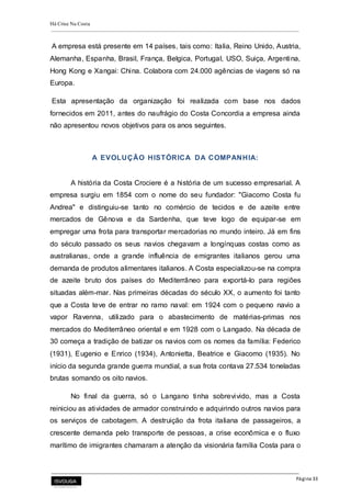 Há Crise Na Costa
Página 33
A empresa está presente em 14 países, tais como: Italia, Reino Unido, Austria,
Alemanha, Espanha, Brasil, França, Belgica, Portugal, USO, Suiça, Argentina,
Hong Kong e Xangai: China. Colabora com 24.000 agências de viagens só na
Europa.
Esta apresentação da organização foi realizada com base nos dados
fornecidos em 2011, antes do naufrágio do Costa Concordia a empresa ainda
não apresentou novos objetivos para os anos seguintes.
A EVOLUÇÃO HISTÓRICA DA COMPANHIA:
A história da Costa Crociere é a história de um sucesso empresarial. A
empresa surgiu em 1854 com o nome do seu fundador: "Giacomo Costa fu
Andrea" e distinguiu-se tanto no comércio de tecidos e de azeite entre
mercados de Gênova e da Sardenha, que teve logo de equipar-se em
empregar uma frota para transportar mercadorias no mundo inteiro. Já em fins
do século passado os seus navios chegavam a longínquas costas como as
australianas, onde a grande influência de emigrantes italianos gerou uma
demanda de produtos alimentares italianos. A Costa especializou-se na compra
de azeite bruto dos países do Mediterrâneo para exportá-lo para regiões
situadas além-mar. Nas primeiras décadas do século XX, o aumento foi tanto
que a Costa teve de entrar no ramo naval: em 1924 com o pequeno navio a
vapor Ravenna, utilizado para o abastecimento de matérias-primas nos
mercados do Mediterrâneo oriental e em 1928 com o Langado. Na década de
30 começa a tradição de batizar os navios com os nomes da família: Federico
(1931), Eugenio e Enrico (1934), Antonietta, Beatrice e Giacomo (1935). No
início da segunda grande guerra mundial, a sua frota contava 27.534 toneladas
brutas somando os oito navios.
No final da guerra, só o Langano tinha sobrevivido, mas a Costa
reiniciou as atividades de armador construindo e adquirindo outros navios para
os serviços de cabotagem. A destruição da frota italiana de passageiros, a
crescente demanda pelo transporte de pessoas, a crise econômica e o fluxo
marítimo de imigrantes chamaram a atenção da visionária família Costa para o
 