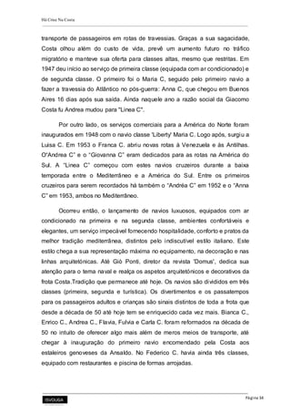 Há Crise Na Costa
Página 34
transporte de passageiros em rotas de travessias. Graças a sua sagacidade,
Costa olhou além do custo de vida, prevê um aumento futuro no tráfico
migratório e manteve sua oferta para classes altas, mesmo que restritas. Em
1947 deu início ao serviço de primeira classe (equipada com ar condicionado) e
de segunda classe. O primeiro foi o Maria C, seguido pelo primeiro navio a
fazer a travessia do Atlântico no pós-guerra: Anna C, que chegou em Buenos
Aires 16 dias após sua saída. Ainda naquele ano a razão social da Giacomo
Costa fu Andrea mudou para "Linea C".
Por outro lado, os serviços comerciais para a América do Norte foram
inaugurados em 1948 com o navio classe 'Liberty' Maria C. Logo após, surgiu a
Luisa C. Em 1953 o Franca C. abriu novas rotas à Venezuela e às Antilhas.
O“Andrea C” e o “Giovanna C” eram dedicados para as rotas na América do
Sul. A “Linea C” começou com estes navios cruzeiros durante a baixa
temporada entre o Mediterrâneo e a América do Sul. Entre os primeiros
cruzeiros para serem recordados há também o “Andréa C” em 1952 e o “Anna
C” em 1953, ambos no Mediterrâneo.
Ocorreu então, o lançamento de navios luxuosos, equipados com ar
condicionado na primeira e na segunda classe, ambientes confortáveis e
elegantes, um serviço impecável fornecendo hospitalidade, conforto e pratos da
melhor tradição mediterrânea, distintos pelo indiscutível estilo italiano. Este
estilo chega a sua representação máxima no equipamento, na decoração e nas
linhas arquitetónicas. Até Giò Ponti, diretor da revista 'Domus', dedica sua
atenção para o tema naval e realça os aspetos arquitetónicos e decorativos da
frota Costa.Tradição que permanece até hoje. Os navios são divididos em três
classes (primeira, segunda e turística). Os divertimentos e os passatempos
para os passageiros adultos e crianças são sinais distintos de toda a frota que
desde a década de 50 até hoje tem se enriquecido cada vez mais. Bianca C.,
Enrico C., Andrea C., Flavia, Fulvia e Carla C. foram reformados na década de
50 no intuito de oferecer algo mais além de meros meios de transporte, até
chegar à inauguração do primeiro navio encomendado pela Costa aos
estaleiros genoveses da Ansaldo. No Federico C. havia ainda três classes,
equipado com restaurantes e piscina de formas arrojadas.
 