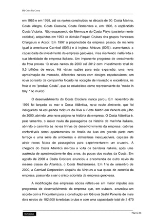 Há Crise Na Costa
Página 36
em 1985 e em 1998, até os navios construídos na década de 90: Costa Marina,
Costa Allegra, Costa Classica, Costa Romantica e, em 1996, o esplêndido
Costa Victoria. Não esquecendo do Mermoz e do Costa Playa (posteriormente
cedidos), adquiridos em 1993 da divisão Paquet Cruises dos grupos franceses
Chargeurs e Accor. Em 1997 a propriedade da empresa passou de maneira
igual à americana Carnival (50%) e à inglesa Airtours (50%), aumentando a
capacidade de investimento da empresa genovesa, mas mantendo inalterada a
sua identidade de empresa italiana. Um imponente programa de crescimento
da frota preveu 13 novos navios de 2000 até 2012 com investimento total de
5,5 bilhões de euros. Há várias razões para esta expansão: uma nova
aproximação do mercado, diferentes navios com designs espetaculares, um
novo conceito da companhia focado na vocação de inovação e excelência, na
frota e no “produto Costa”, que se estabelece como representante do “made in
Italy " no mundo.
O desenvolvimento da Costa Crociere nunca parou. Em novembro de
1999 foi lançado ao mar o Costa Atlântica, novo navio almirante, que foi
inaugurado na estupenda moldura da Riva ai Sette Martiri em Veneza em julho
de 2000, abrindo uma nova página na história da empresa. O Costa Atlantica é,
pelo tamanho, o maior navio de passageiros da história da marinha italiana,
abrindo o caminho às novas linhas de desenvolvimento da empresa: cabinas
confortáveis como apartamentos de hotéis de luxo em grande parte com
terraço e uma série de ambientes e atmosferas inesquecíveis, capazes de
atrair novas faixas de passageiros para experimentarem um cruzeiro. A
chegada do Costa Atlantica marcou a volta da bandeira italiana, após uma
ausência de aproximadamente dez anos, às popas dos navios da Costa. Em
agosto de 2000 a Costa Crociere anunciou a encomenda de outro navio da
mesma classe do Atlantica, o Costa Mediterranea. Em fins de setembro de
2000, a Carnival Corporation adquiriu da Airtours a sua quota de controlo da
empresa, passando a ser o único acionista da empresa genovesa.
A modificação das empresas sócias refletiu-se em maior impulso aos
programas de desenvolvimento da empresa que, em outubro, anunciou um
acordo com a Fincantieri para a construção em Gênova Sestri Ponente de mais
dois navios de 102.600 toneladas brutas e com uma capacidade total de 3.470
 