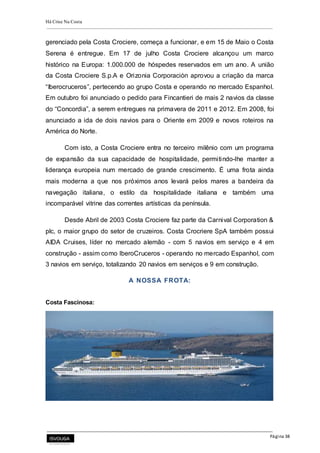 Há Crise Na Costa
Página 38
gerenciado pela Costa Crociere, começa a funcionar, e em 15 de Maio o Costa
Serena é entregue. Em 17 de julho Costa Crociere alcançou um marco
histórico na Europa: 1.000.000 de hóspedes reservados em um ano. A união
da Costa Crociere S.p.A e Orizonia Corporaciòn aprovou a criação da marca
“Iberocruceros”, pertecendo ao grupo Costa e operando no mercado Espanhol.
Em outubro foi anunciado o pedido para Fincantieri de mais 2 navios da classe
do “Concordia”, a serem entregues na primavera de 2011 e 2012. Em 2008, foi
anunciado a ida de dois navios para o Oriente em 2009 e novos roteiros na
América do Norte.
Com isto, a Costa Crociere entra no terceiro milênio com um programa
de expansão da sua capacidade de hospitalidade, permitindo-lhe manter a
liderança europeia num mercado de grande crescimento. É uma frota ainda
mais moderna a que nos próximos anos levará pelos mares a bandeira da
navegação italiana, o estilo da hospitalidade italiana e também uma
incomparável vitrine das correntes artísticas da península.
Desde Abril de 2003 Costa Crociere faz parte da Carnival Corporation &
plc, o maior grupo do setor de cruzeiros. Costa Crocriere SpA também possui
AIDA Cruises, líder no mercado alemão - com 5 navios em serviço e 4 em
construção - assim como IberoCruceros - operando no mercado Espanhol, com
3 navios em serviço, totalizando 20 navios em serviços e 9 em construção.
A NOSSA FROTA:
Costa Fascinosa:
 