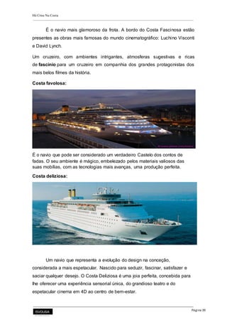 Há Crise Na Costa
Página 39
É o navio mais glamoroso da frota. A bordo do Costa Fascinosa estão
presentes as obras mais famosas do mundo cinematográfico: Luchino Visconti
e David Lynch.
Um cruzeiro, com ambientes intrigantes, atmosferas sugestivas e ricas
de fascínio para um cruzeiro em companhia dos grandes protagonistas dos
mais belos filmes da história.
Costa favolosa:
É o navio que pode ser considerado um verdadeiro Castelo dos contos de
fadas. O seu ambiente é mágico, embelezado pelos materiais valiosos das
suas mobílias, com as tecnologias mais avanças, uma produção perfeita.
Costa deliziosa:
Um navio que representa a evolução do design na conceção,
considerada a mais espetacular. Nascido para seduzir, fascinar, satisfazer e
saciar qualquer desejo. O Costa Deliziosa é uma joia perfeita, concebida para
lhe oferecer uma experiência sensorial única, do grandioso teatro e do
espetacular cinema em 4D ao centro de bem-estar.
 