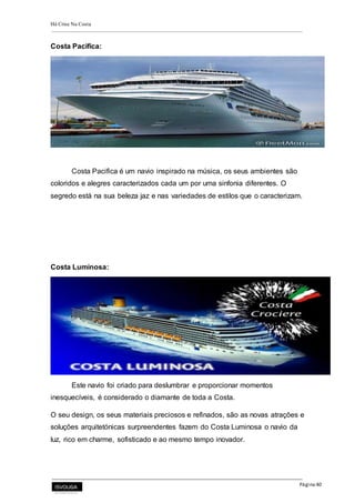 Há Crise Na Costa
Página 40
Costa Pacifica:
Costa Pacifica é um navio inspirado na música, os seus ambientes são
coloridos e alegres caracterizados cada um por uma sinfonia diferentes. O
segredo está na sua beleza jaz e nas variedades de estilos que o caracterizam.
Costa Luminosa:
Este navio foi criado para deslumbrar e proporcionar momentos
inesquecíveis, é considerado o diamante de toda a Costa.
O seu design, os seus materiais preciosos e refinados, são as novas atrações e
soluções arquitetónicas surpreendentes fazem do Costa Luminosa o navio da
luz, rico em charme, sofisticado e ao mesmo tempo inovador.
 