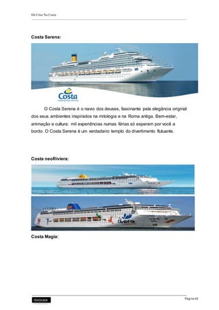 Há Crise Na Costa
Página 41
Costa Serena:
O Costa Serena é o navio dos deuses, fascinante pela elegância original
dos seus ambientes inspirados na mitologia e na Roma antiga. Bem-estar,
animação e cultura: mil experiências numas férias só esperam por você a
bordo. O Costa Serena é um verdadeiro templo do divertimento flutuante.
Costa neoRiviera:
Costa Magia:
 