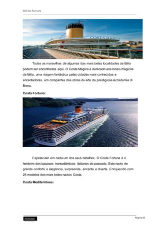 Há Crise Na Costa
Página 42
Todas as maravilhas de algumas das mais belas localidades da Itália
podem ser encontradas aqui. O Costa Magica é dedicado aos locais mágicos
da Itália, uma viagem fantástica pelas cidades mais conhecidas e
encantadoras, em companhia das obras de arte da prestigiosa Accademia di
Brera.
Costa Fortuna:
Espetacular em cada um dos seus detalhes. O Costa Fortuna é o
herdeiro dos luxuosos transatlânticos italianos do passado. Este navio de
grande conforto e elegância, surpreende, encanta e diverte. Enriquecido com
26 modelos dos mais belos navios Costa.
Costa Mediterrânea:
 