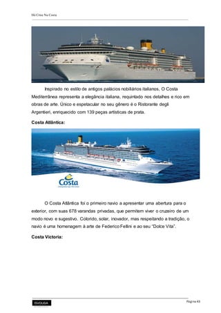 Há Crise Na Costa
Página 43
Inspirado no estilo de antigos palácios nobiliários italianos, O Costa
Mediterrânea representa a elegância italiana, requintado nos detalhes e rico em
obras de arte. Único e espetacular no seu gênero é o Ristorante degli
Argentieri, enriquecido com 139 peças artísticas de prata.
Costa Atlântica:
O Costa Atlântica foi o primeiro navio a apresentar uma abertura para o
exterior, com suas 678 varandas privadas, que permitem viver o cruzeiro de um
modo novo e sugestivo. Colorido, solar, inovador, mas respeitando a tradição, o
navio é uma homenagem à arte de Federico Fellini e ao seu “Dolce Vita”.
Costa Victoria:
 