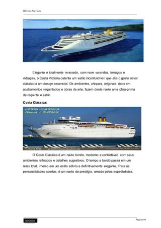 Há Crise Na Costa
Página 44
Elegante e totalmente renovado, com nove varandas, terraços e
vidraças, o Costa Victoria ostenta um estilo inconfundível que alia o gosto naval
clássico a um design essencial. Os ambientes, chiques, originais, ricos em
acabamentos requintados e obras de arte, fazem deste navio uma obra-prima
de requinte e estilo
Costa Clássica:
O Costa Classica é um navio bonito, moderno e confortável, com seus
ambientes refinados e detalhes sugestivos. O tempo a bordo passa em um
relax total, imerso em um estilo sóbrio e definitivamente elegante. Para as
personalidades abertas, é um navio de prestígio, amado pelos especialistas.
 