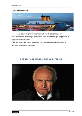 Há Crise Na Costa
Página 45
Costa Neoromantica:
Fruto de um projeto inovador de mudança de estilo total, é um
navio sofisticado, de prestígio e elegante, a ser descoberto, que surpreende e
conquista à primeira vista.
Tudo é cuidado nos mínimos detalhes para oferecer uma extraordinária e
renovada experiência de cruzeiro.
CEO COSTA CRUZEIROS: PIER LUIGI FOSCHI
 