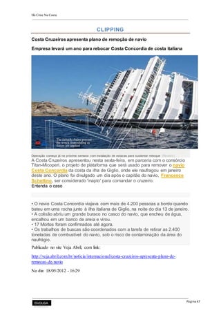 Há Crise Na Costa
Página 47
CLIPPING
Costa Cruzeiros apresenta plano de remoção de navio
Empresa levará um ano para rebocar Costa Concordia de costa italiana
Operação começa já na próxima semana com instalação de estacas para sustentar reboque (Reuters)
A Costa Cruzeiros apresentou nesta sexta-feira, em parceria com o consórcio
Titan-Micoperi, o projeto de plataforma que será usado para remover o navio
Costa Concordia da costa da ilha de Giglio, onde ele naufragou em janeiro
deste ano. O plano foi divulgado um dia após o capitão do navio, Francesco
Schettino, ser considerado 'inapto' para comandar o cruzeiro.
Entenda o caso
• O navio Costa Concordia viajava com mais de 4.200 pessoas a bordo quando
bateu em uma rocha junto à ilha italiana de Giglio, na noite do dia 13 de janeiro.
• A colisão abriu um grande buraco no casco do navio, que encheu de água,
encalhou em um banco de areia e virou.
• 17 Mortos foram confirmados até agora.
• Os trabalhos de buscas são coordenados com a tarefa de retirar as 2.400
toneladas de combustível do navio, sob o risco de contaminação da área do
naufrágio.
Publicado no site Veja Abril, com link:
http://veja.abril.com.br/noticia/internacional/costa-cruzeiros-apresenta-plano-de-
remocao-de-navio
No dia: 18/05/2012 - 16:29
 