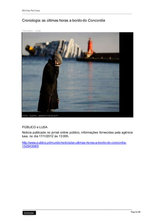 Há Crise Na Costa
Página 48
Cronologia: as últimas horas a bordo do Concordia
17/01/2012 - 13:04
FOTO: FILIPPO MONTEFORTE/AFP
PÚBLICO e LUSA
Noticia publicada no jornal online público, informações fornecidas pela agência
lusa, no dia 17/1//2012 às 13:00h.
http://www.publico.pt/mundo/noticia/as-ultimas-horas-a-bordo-do-concordia-
1529430#/0
 
