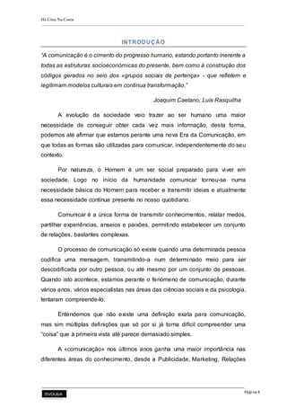 Há Crise Na Costa
Página 4
INTRODUÇÃO
“A comunicação é o cimento do progresso humano, estando portanto inerente a
todas as estruturas socioeconómicas do presente, bem como à construção dos
códigos gerados no seio dos «grupos sociais de pertença» - que refletem e
legitimam modelos culturais em continua transformação.”
Joaquim Caetano, Luís Rasquilha
A evolução da sociedade veio trazer ao ser humano uma maior
necessidade de conseguir obter cada vez mais informação, desta forma,
podemos até afirmar que estamos perante uma nova Era da Comunicação, em
que todas as formas são utilizadas para comunicar, independentemente do seu
contexto.
Por natureza, o Homem é um ser social preparado para viver em
sociedade. Logo no início da humanidade comunicar tornou-se numa
necessidade básica do Homem para receber e transmitir ideias e atualmente
essa necessidade contínua presente no nosso quotidiano.
Comunicar é a única forma de transmitir conhecimentos, relatar medos,
partilhar experiências, anseios e paixões, permitindo estabelecer um conjunto
de relações, bastantes complexas.
O processo de comunicação só existe quando uma determinada pessoa
codifica uma mensagem, transmitindo-a num determinado meio para ser
descodificada por outro pessoa, ou até mesmo por um conjunto de pessoas.
Quando isto acontece, estamos perante o fenómeno de comunicação, durante
vários anos, vários especialistas nas áreas das ciências sociais e da psicologia,
tentaram compreende-lo.
Entendemos que não existe uma definição exata para comunicação,
mas sim múltiplas definições que só por si já torna difícil compreender uma
“coisa” que à primeira vista até parece demasiado simples.
A «comunicação» nos últimos anos ganha uma maior importância nas
diferentes áreas do conhecimento, desde a Publicidade, Marketing, Relações
 