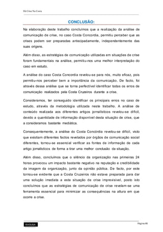 Há Crise Na Costa
Página 49
CONCLUSÃO:
Na elaboração deste trabalho concluímos que a realização da análise de
comunicação de crise, no caso Costa Concordia, permitiu perceber que as
crises podem ser preparadas antecipadamente, independentemente das
suas origens.
Além disso, as estratégias de comunicação utilizadas em situações de crise
foram fundamentais na análise, permitiu-nos uma melhor interpretação do
caso em estudo.
A análise do caso Costa Concordia revelou-se para nós, muito eficaz, pois
permitiu-nos perceber bem a importância da comunicação. De facto, foi
através dessa análise que se torna perfectível identificar todas os erros de
comunicação realizados pela Costa Cruzeiros durante a crise.
Consideramos, ter conseguido identificar os principais erros no caso de
estudo, através da metodologia utilizada neste trabalho. A análise de
conteúdo realizada aos diferentes artigos jornalísticos revelou-se difícil,
devido a quantidade de informação disponível desta situação de crise, que
a consideramos bastante mediática.
Consequentemente, a análise do Costa Concórdia revelou-se difícil, visto
que existiam diferentes factos revelados por órgãos de comunicação social
diferentes, tornou-se essencial verificar as fontes de informação de cada
artigo jornalísticos de forma a tirar uma melhor conclusão da situação.
Além disso, concluímos que o silêncio da organização nas primeiras 24
horas provocou um impacto bastante negativo na reputação e credibilidade
da imagem da organização, junto da opinião pública. De facto, por este
tornou-se evidente que a Costa Cruzeiros não estava preparada para dar
uma solução imediata a esta situação de crise imprevisível, posto isto
concluímos que as estratégias de comunicação de crise revelam-se uma
ferramenta essencial para minimizar as consequências na altura em que
ocorre a crise.
 