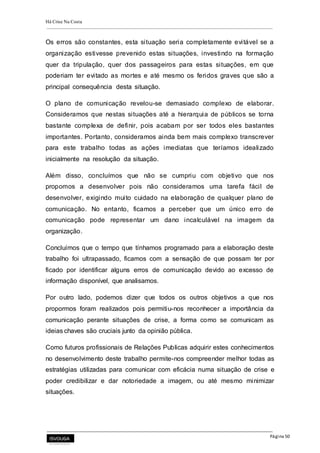 Há Crise Na Costa
Página 50
Os erros são constantes, esta situação seria completamente evitável se a
organização estivesse prevenido estas situações, investindo na formação
quer da tripulação, quer dos passageiros para estas situações, em que
poderiam ter evitado as mortes e até mesmo os feridos graves que são a
principal consequência desta situação.
O plano de comunicação revelou-se demasiado complexo de elaborar.
Consideramos que nestas situações até a hierarquia de públicos se torna
bastante complexa de definir, pois acabam por ser todos eles bastantes
importantes. Portanto, consideramos ainda bem mais complexo transcrever
para este trabalho todas as ações imediatas que teríamos idealizado
inicialmente na resolução da situação.
Além disso, concluímos que não se cumpriu com objetivo que nos
propomos a desenvolver pois não consideramos uma tarefa fácil de
desenvolver, exigindo muito cuidado na elaboração de qualquer plano de
comunicação. No entanto, ficamos a perceber que um único erro de
comunicação pode representar um dano incalculável na imagem da
organização.
Concluímos que o tempo que tínhamos programado para a elaboração deste
trabalho foi ultrapassado, ficamos com a sensação de que possam ter por
ficado por identificar alguns erros de comunicação devido ao excesso de
informação disponível, que analisamos.
Por outro lado, podemos dizer que todos os outros objetivos a que nos
propormos foram realizados pois permitiu-nos reconhecer a importância da
comunicação perante situações de crise, a forma como se comunicam as
ideias chaves são cruciais junto da opinião pública.
Como futuros profissionais de Relações Publicas adquirir estes conhecimentos
no desenvolvimento deste trabalho permite-nos compreender melhor todas as
estratégias utilizadas para comunicar com eficácia numa situação de crise e
poder credibilizar e dar notoriedade a imagem, ou até mesmo minimizar
situações.
 