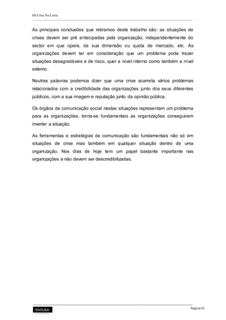 Há Crise Na Costa
Página 51
As principais conclusões que retiramos deste trabalho são: as situações de
crises devem ser pré antecipadas pela organização, independentemente do
sector em que opera, da sua dimensão ou quota de mercado, etc. As
organizações devem ter em consideração que um problema pode trazer
situações desagradáveis e de risco, quer a nível interno como também a nível
externo.
Noutras palavras podemos dizer que uma crise acarreta vários problemas
relacionados com a credibilidade das organizações junto dos seus diferentes
públicos, com a sua imagem e reputação junto da opinião pública.
Os órgãos de comunicação social nestas situações representam um problema
para as organizações, torna-se fundamentais as organizações conseguirem
inverter a situação.
As ferramentas e estratégias de comunicação são fundamentais não só em
situações de crise mas também em qualquer situação dentro de uma
organização. Nos dias de hoje tem um papel bastante importante nas
organizações e não devem ser descredibilizadas.
 
